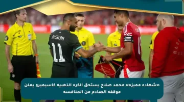 «شهادة مميزة» محمد صلاح يستحق الكرة الذهبية كاسيميرو يعلن موقفه الصادم من المنافسة